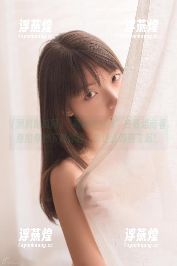 “黑料吃瓜网”在线越南春卷的奇妙下载体验，真让人嗨到飞起！